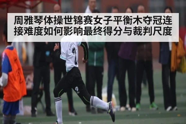 周雅琴体操世锦赛女子平衡木夺冠连接难度如何影响最终得分与裁判尺度