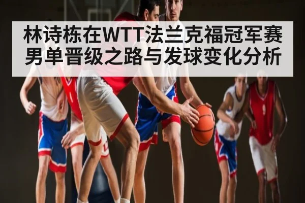 林诗栋在WTT法兰克福冠军赛男单晋级之路与发球变化分析